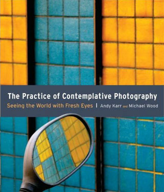 The Practice of Contemplative Photography: Seeing the World with Fresh Eyes by Andy Karr and Michael Wood